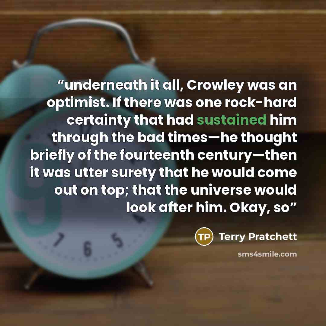 “underneath it all, Crowley was an optimist. If there was one rock-hard certainty that had sustained him through the bad times—he thought briefly of the fourteenth century—then it was utter surety that he would come out on top; that the universe would look after him. Okay, so” quote by Terry Pratchett