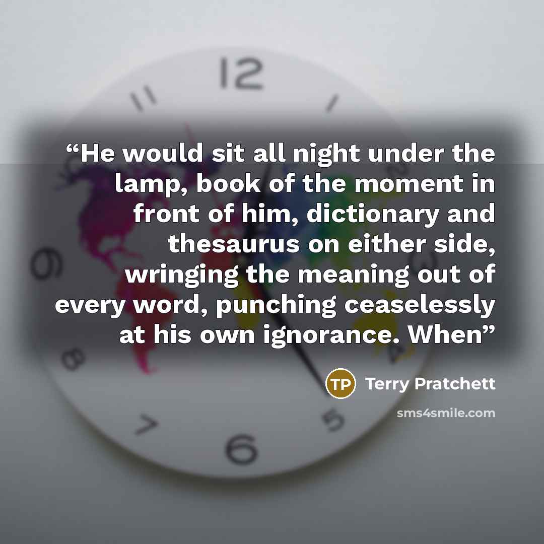 “He would sit all night under the lamp, book of the moment in front of him, dictionary and thesaurus on either side, wringing the meaning out of every word, punching ceaselessly at his own ignorance. When” quote by Terry Pratchett