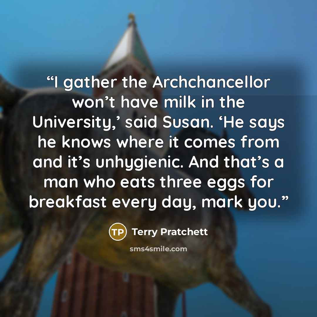 “I gather the Archchancellor won’t have milk in the University,’ said Susan. ‘He says he knows where it comes from and it’s unhygienic. And that’s a man who eats three eggs for breakfast every day, mark you.” quote by Terry Pratchett