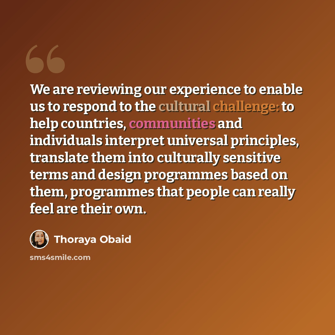 “We are reviewing our experience to enable us to respond to the cultural challenge: to help countries, communities and individuals interpret universal principles, translate them into culturally sensitive terms and design programmes based on them, programmes that people can really feel are their own.” quote by Thoraya Obaid