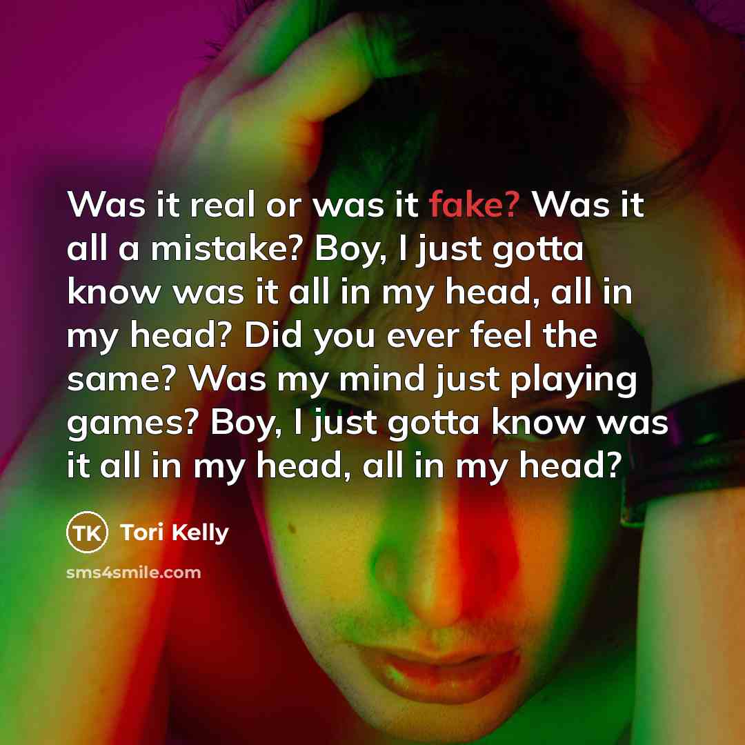 “Was it real or was it fake? Was it all a mistake? Boy, I just gotta know was it all in my head, all in my head? Did you ever feel the same? Was my mind just playing games? Boy, I just gotta know was it all in my head, all in my head?” quote by Tori Kelly