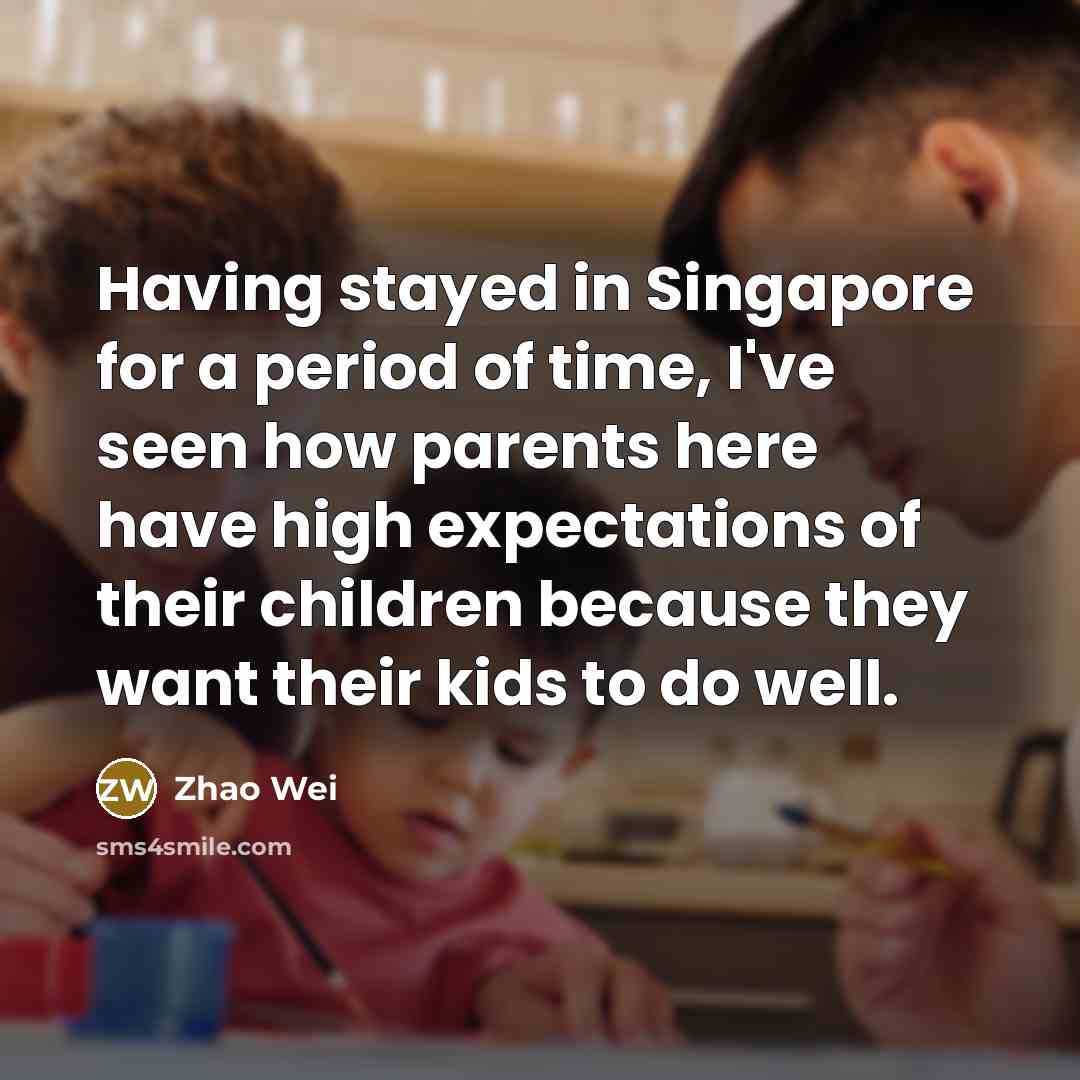 “Having stayed in Singapore for a period of time, I've seen how parents here have high expectations of their children because they want their kids to do well.” quote by Zhao Wei