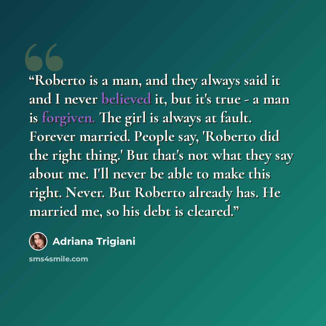 “Roberto is a man, and they always said it and I never believed it, but it's true - a man is forgiven. The girl is always at fault. Forever married. People say, 'Roberto did the right thing.' But that's not what they say about me. I'll never be able to make this right. Never. But Roberto already…” quote by Adriana Trigiani