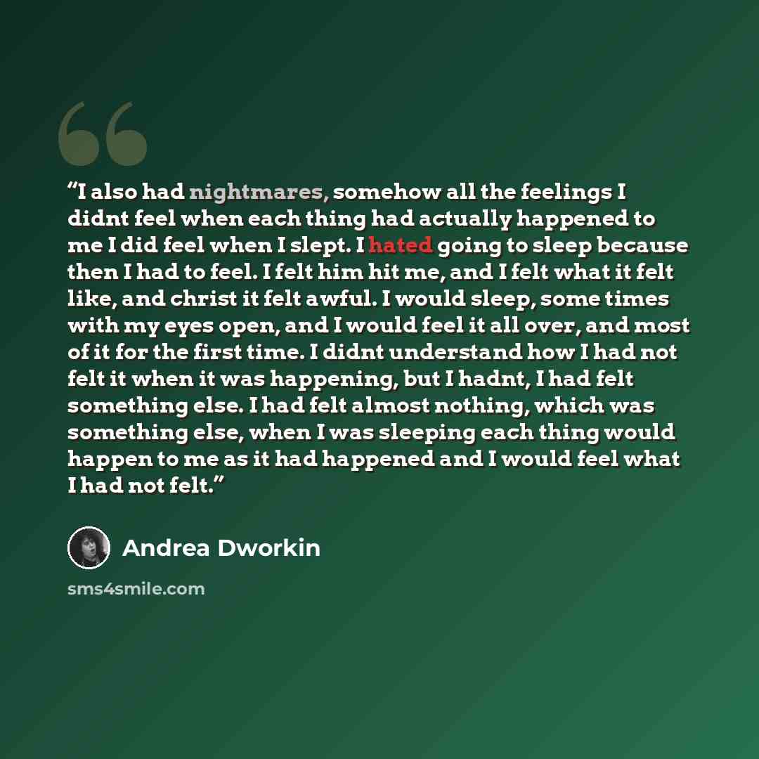 “I also had nightmares, somehow all the feelings I didnt feel when each thing had actually happened to me I did feel when I slept. I hated going to sleep because then I had to feel. I felt him hit me, and I felt what it felt like, and christ it felt awful. I would sleep, some times with my eyes…” quote by Andrea Dworkin