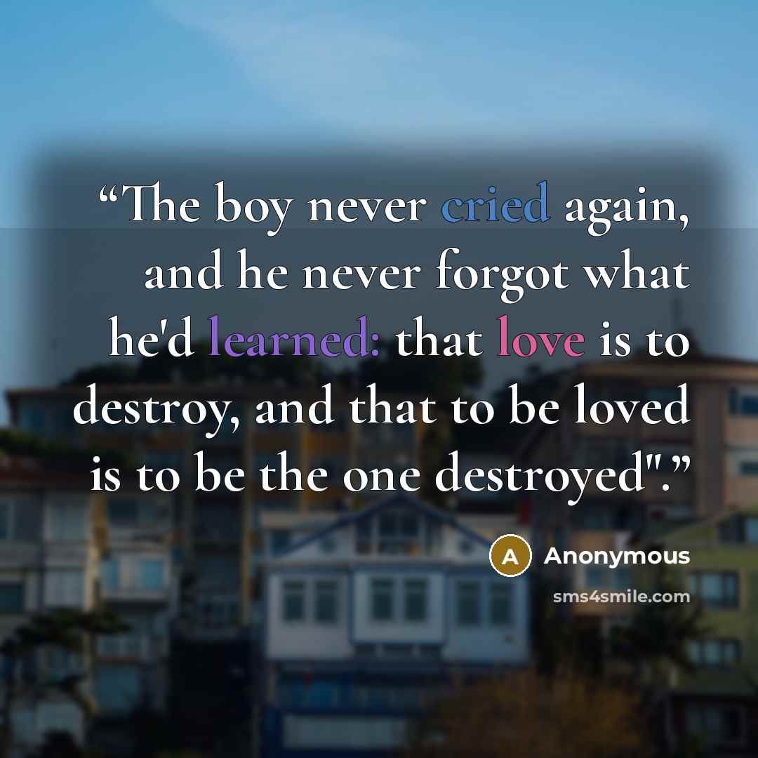 “The boy never cried again, and he never forgot what he'd learned: that love is to destroy, and that to be loved is to be the one destroyed".” quote by Anonymous