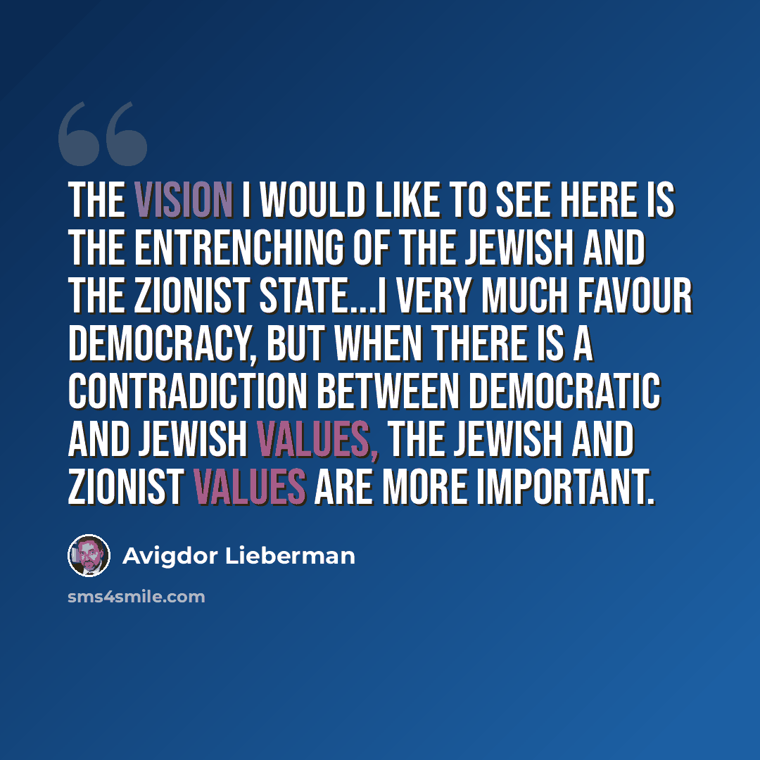 “The vision I would like to see here is the entrenching of the Jewish and the Zionist state...I very much favour democracy, but when there is a contradiction between democratic and Jewish values, the Jewish and Zionist values are more important.” quote by Avigdor Lieberman