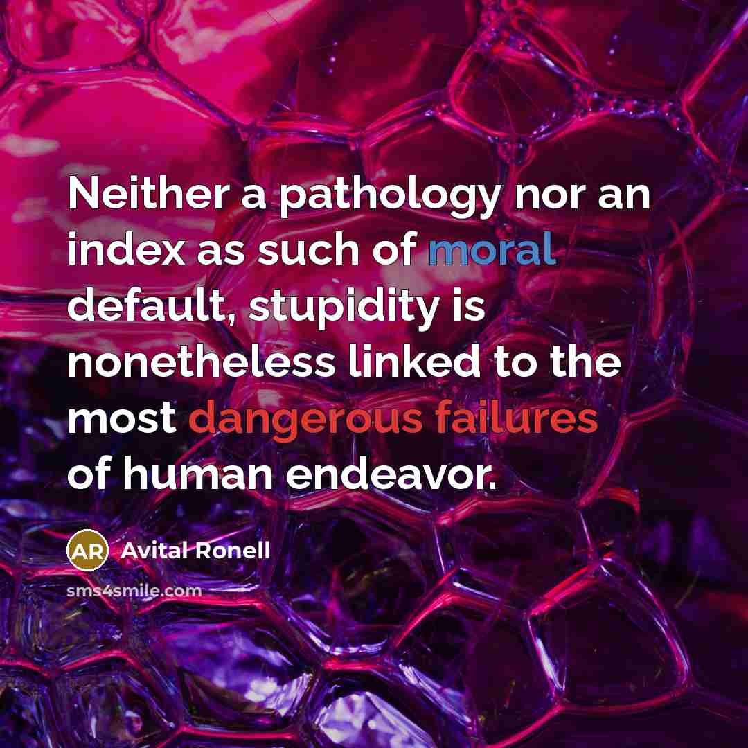 “Neither a pathology nor an index as such of moral default, stupidity is nonetheless linked to the most dangerous failures of human endeavor.” quote by Avital Ronell
