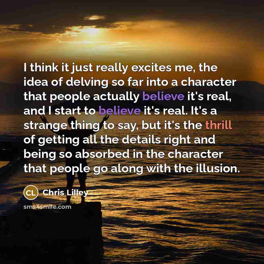 “I think it just really excites me, the idea of delving so far into a character that people actually believe it's real, and I start to believe it's real. It's a strange thing to say, but it's the thrill of getting all the details right and being so absorbed in the character that people go along…” quote by Chris Lilley