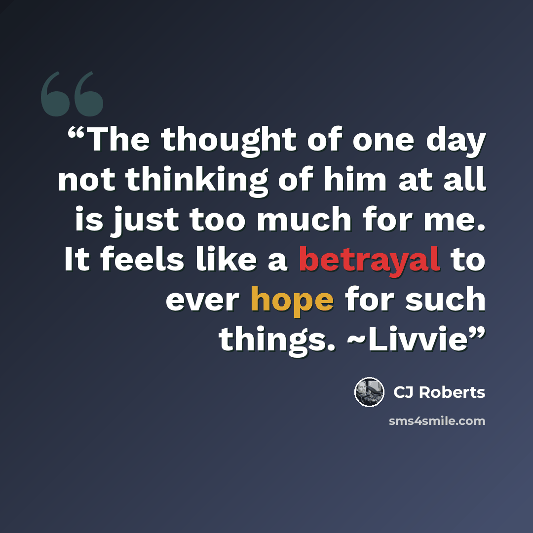 “The thought of one day not thinking of him at all is just too much for me. It feels like a betrayal to ever hope for such things. ~Livvie” quote by CJ Roberts