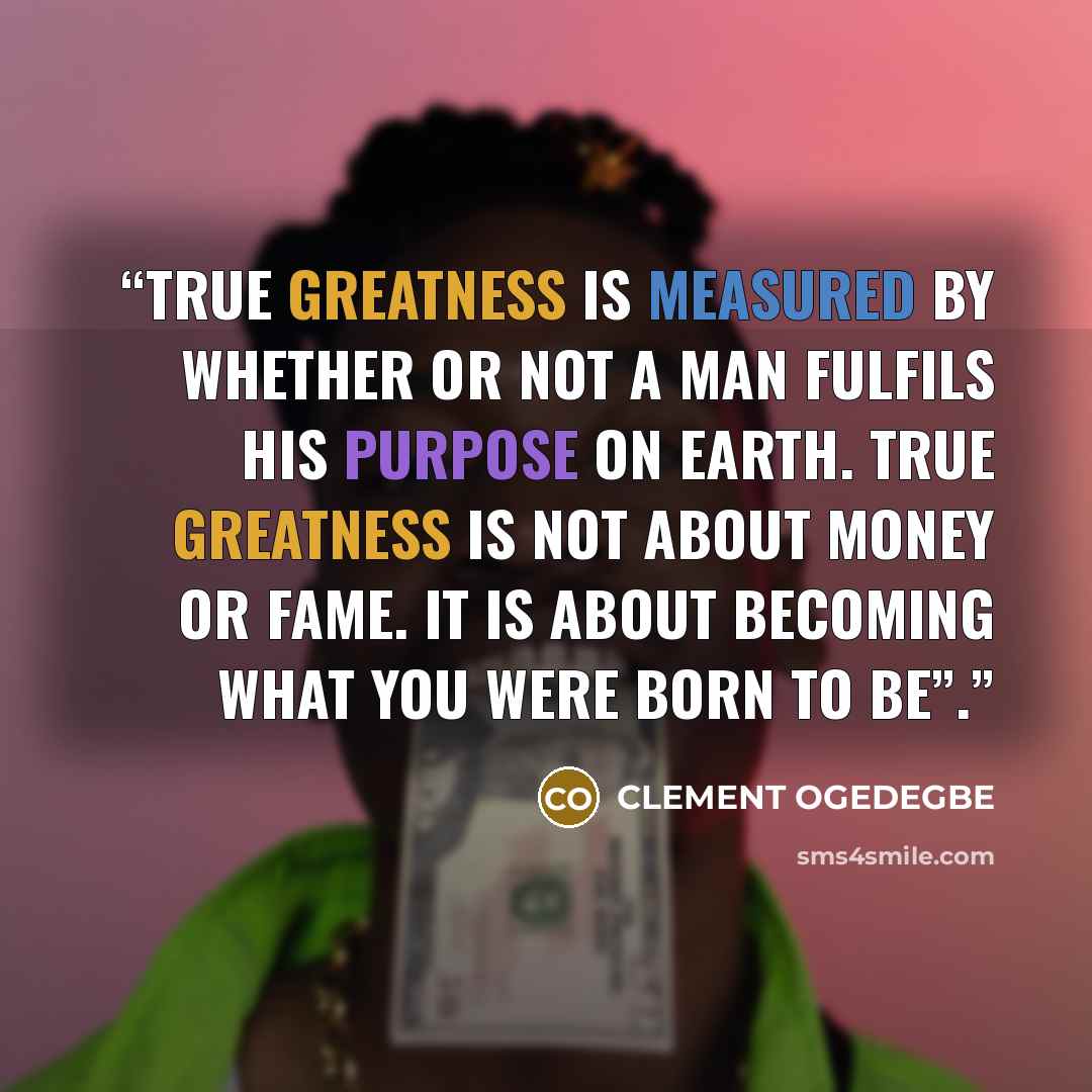 “True greatness is measured by whether or not a man fulfils his purpose on earth. True greatness is not about money or fame. It is about becoming what you were born to be”.” quote by CLEMENT OGEDEGBE