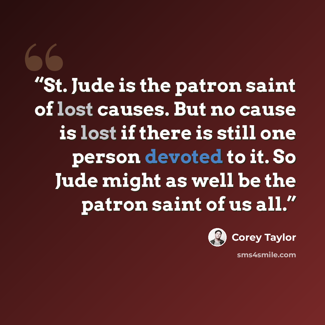 “St. Jude is the patron saint of lost causes. But no cause is lost if there is still one person devoted to it. So Jude might as well be the patron saint of us all.” quote by Corey Taylor