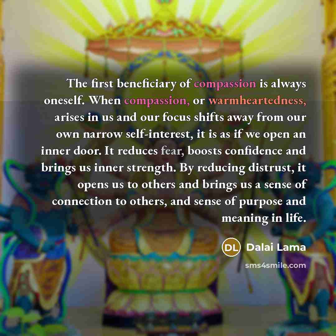 “The first beneficiary of compassion is always oneself. When compassion, or warmheartedness, arises in us and our focus shifts away from our own narrow self-interest, it is as if we open an inner door. It reduces fear, boosts confidence and brings us inner strength. By reducing distrust, it opens…” quote by Dalai Lama