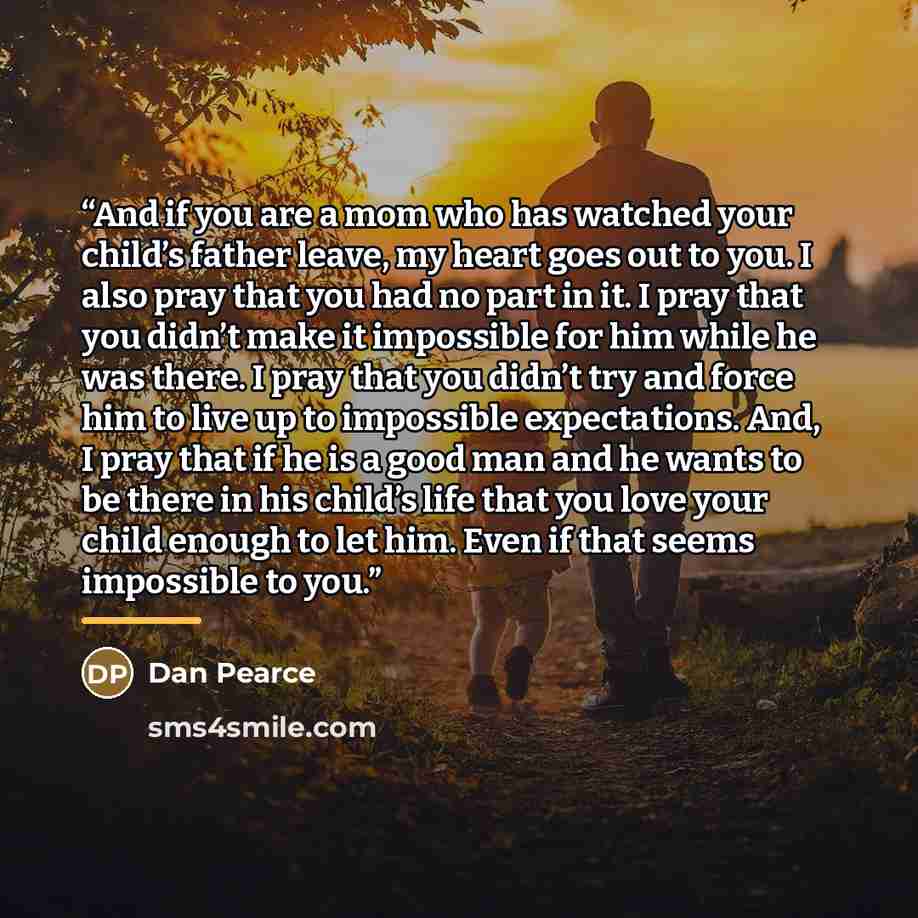 “And if you are a mom who has watched your child’s father leave, my heart goes out to you. I also pray that you had no part in it. I pray that you didn’t make it impossible for him while he was there. I pray that you didn’t try and force him to live up to impossible expectations. And, I pray that…” quote by Dan Pearce