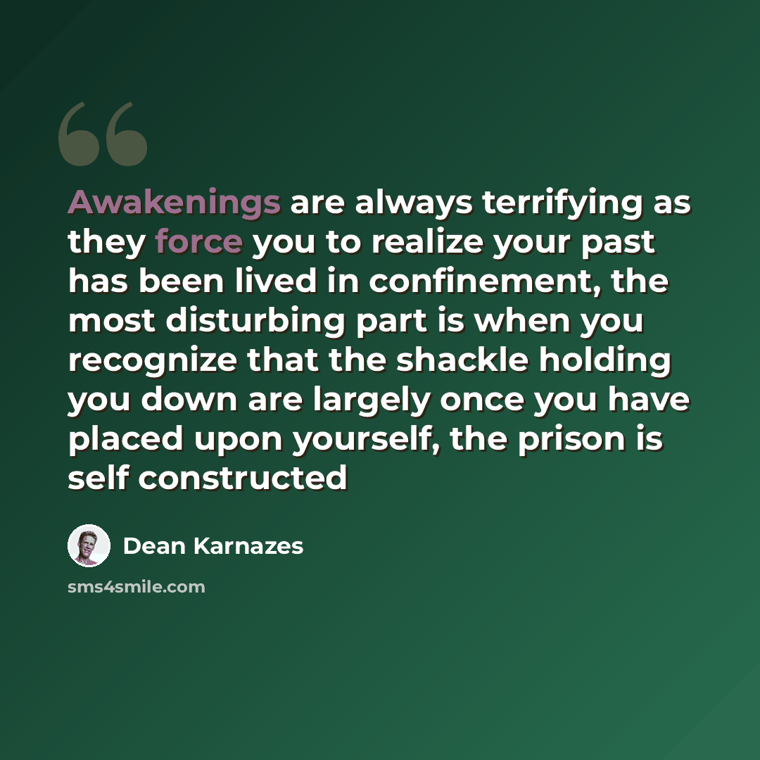 “Awakenings are always terrifying as they force you to realize your past has been lived in confinement, the most disturbing part is when you recognize that the shackle holding you down are largely once you have placed upon yourself, the prison is self constructed” quote by Dean Karnazes