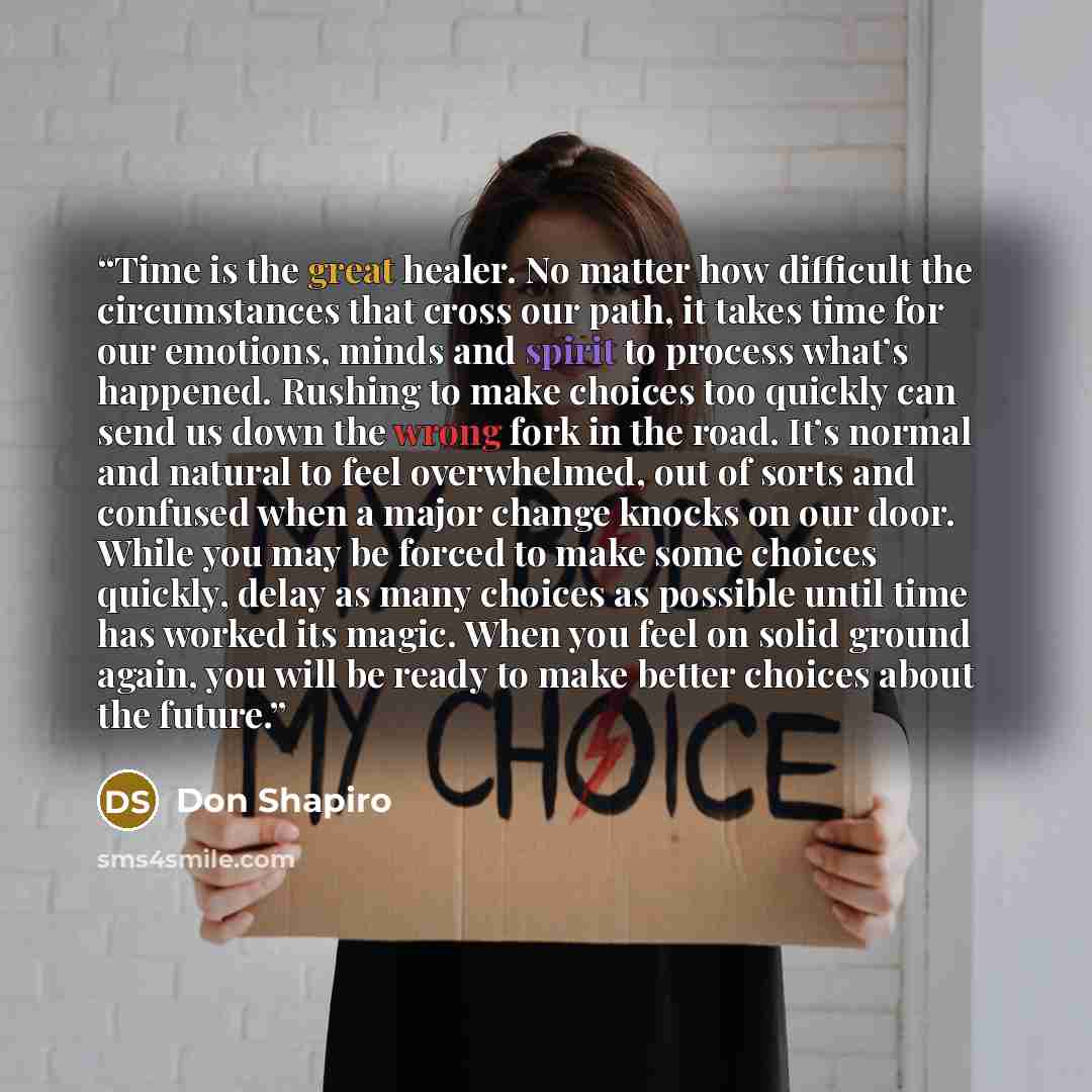 “Time is the great healer. No matter how difficult the circumstances that cross our path, it takes time for our emotions, minds and spirit to process what’s happened. Rushing to make choices too quickly can send us down the wrong fork in the road. It’s normal and natural to feel overwhelmed, out of…” quote by Don Shapiro