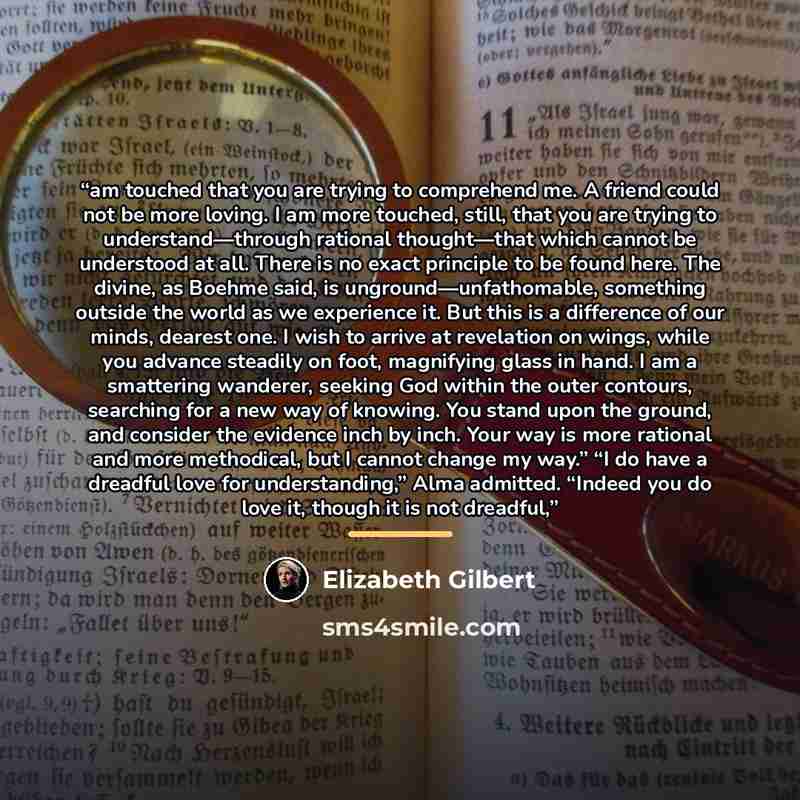 “am touched that you are trying to comprehend me. A friend could not be more loving. I am more touched, still, that you are trying to understand—through rational thought—that which cannot be understood at all. There is no exact principle to be found here. The divine, as Boehme said, is…” quote by Elizabeth Gilbert