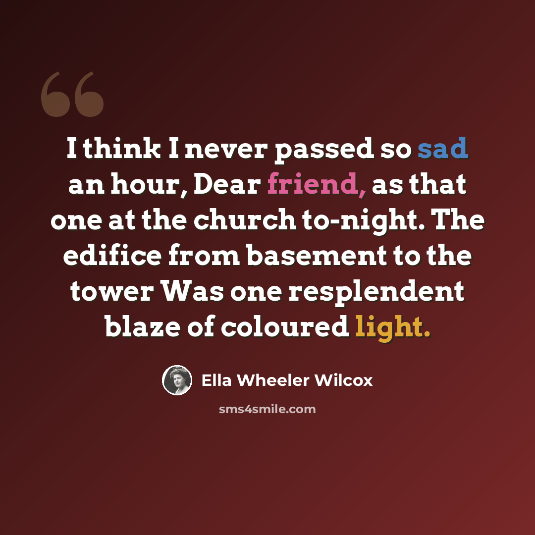 “I think I never passed so sad an hour, Dear friend, as that one at the church to-night. The edifice from basement to the tower Was one resplendent blaze of coloured light.” quote by Ella Wheeler Wilcox