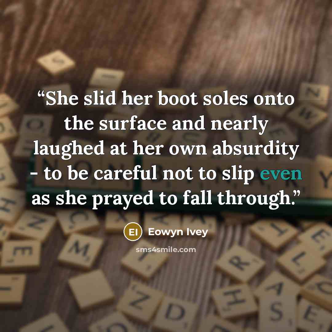 “She slid her boot soles onto the surface and nearly laughed at her own absurdity - to be careful not to slip even as she prayed to fall through.” quote by Eowyn Ivey