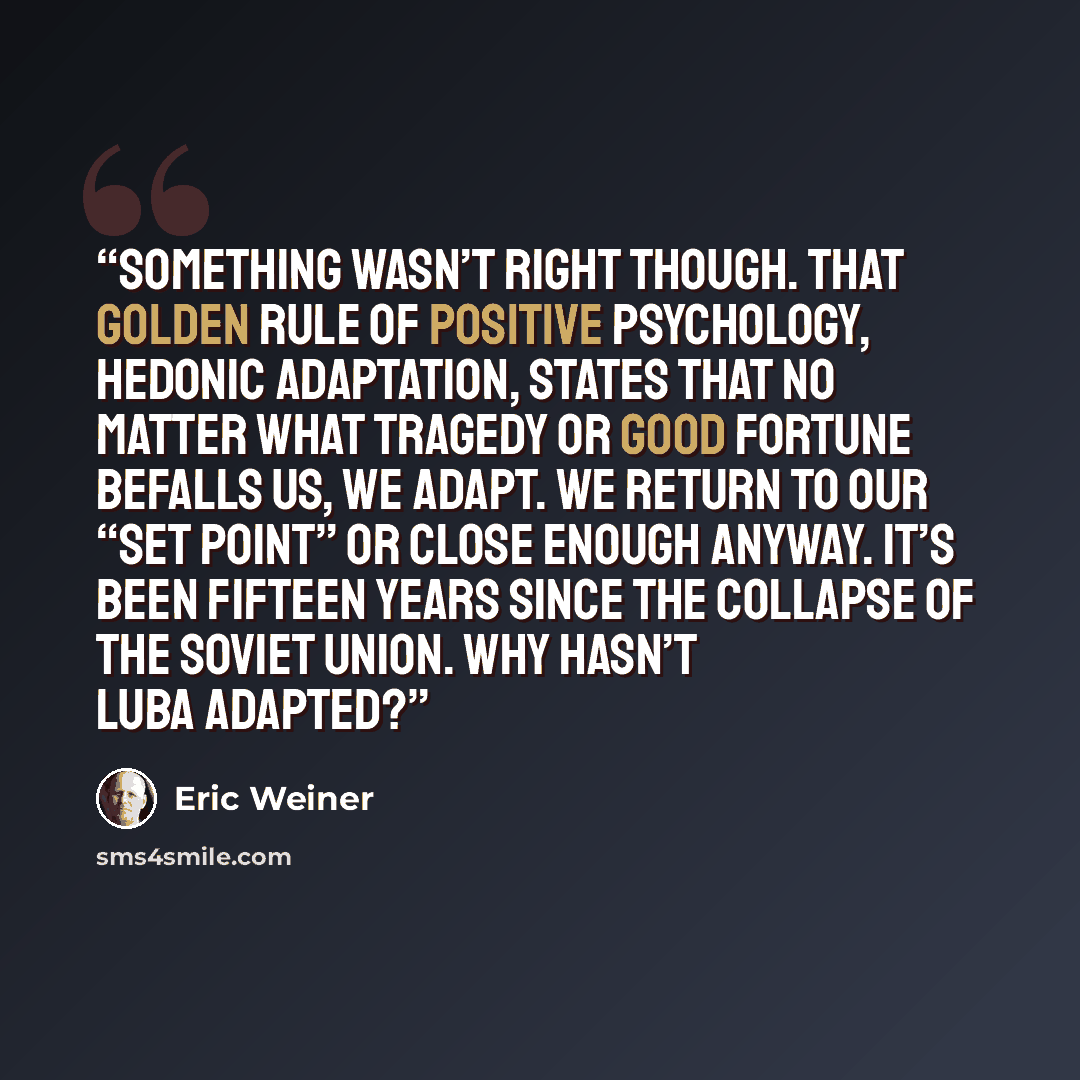 “Something wasn’t right though. That golden rule of positive psychology, hedonic adaptation, states that no matter what tragedy or good fortune befalls us, we adapt. We return to our “set point” or close enough anyway. It’s been fifteen years since the collapse of the Soviet Union. Why hasn’t Luba…” quote by Eric Weiner