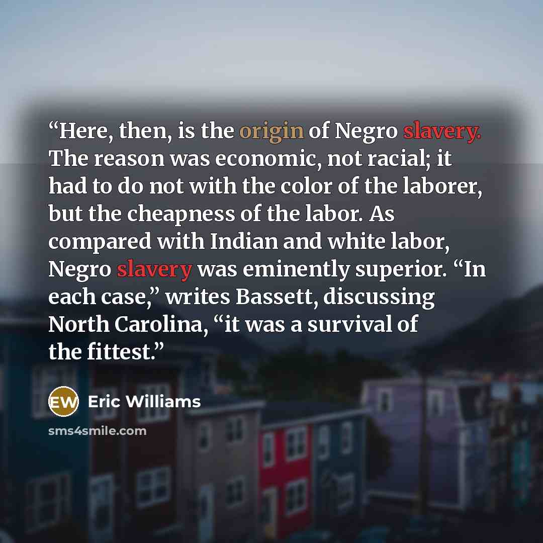“Here, then, is the origin of Negro slavery. The reason was economic, not racial; it had to do not with the color of the laborer, but the cheapness of the labor. As compared with Indian and white labor, Negro slavery was eminently superior. “In each case,” writes Bassett, discussing North Carolina…” quote by Eric Williams