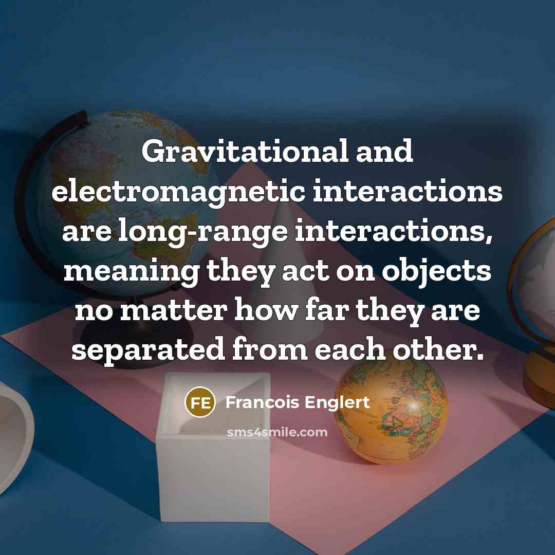 “Gravitational and electromagnetic interactions are long-range interactions, meaning they act on objects no matter how far they are separated from each other.” quote by Francois Englert