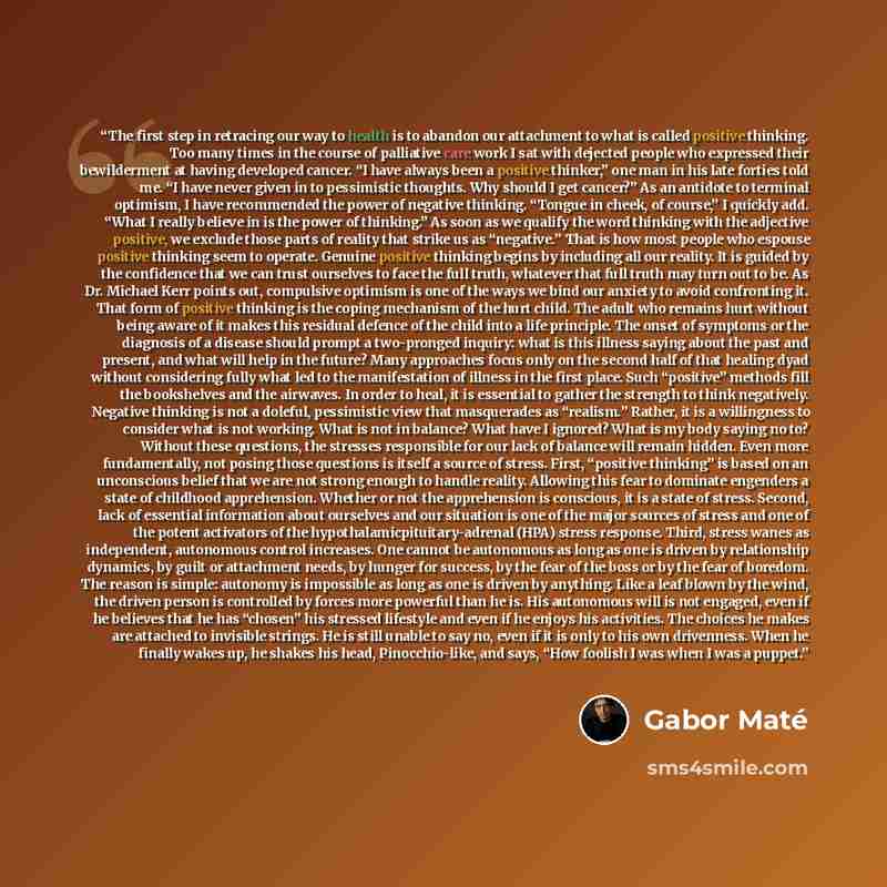 “The first step in retracing our way to health is to abandon our attachment to what is called positive thinking. Too many times in the course of palliative care work I sat with dejected people who expressed their bewilderment at having developed cancer. “I have always been a positive thinker,” one…” quote by Gabor Maté