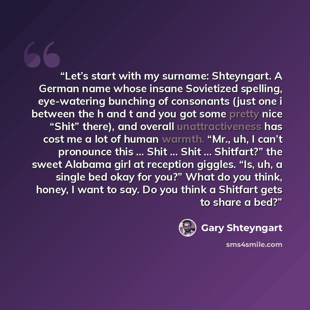 “Let’s start with my surname: Shteyngart. A German name whose insane Sovietized spelling, eye-watering bunching of consonants (just one i between the h and t and you got some pretty nice “Shit” there), and overall unattractiveness has cost me a lot of human warmth. “Mr., uh, I can’t pronounce this…” quote by Gary Shteyngart