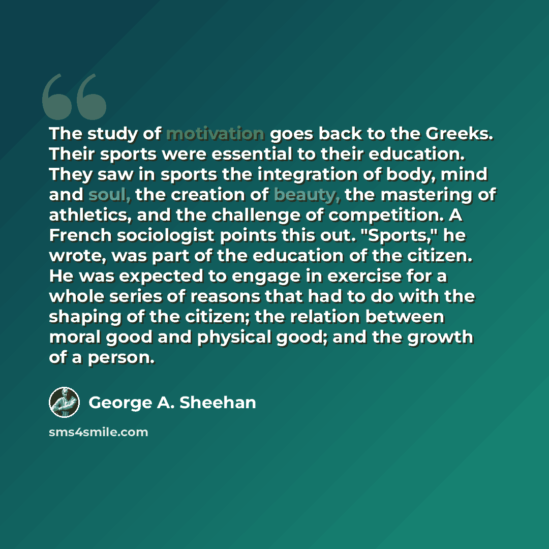 “The study of motivation goes back to the Greeks. Their sports were essential to their education. They saw in sports the integration of body, mind and soul, the creation of beauty, the mastering of athletics, and the challenge of competition. A French sociologist points this out. "Sports," he…” quote by George A. Sheehan