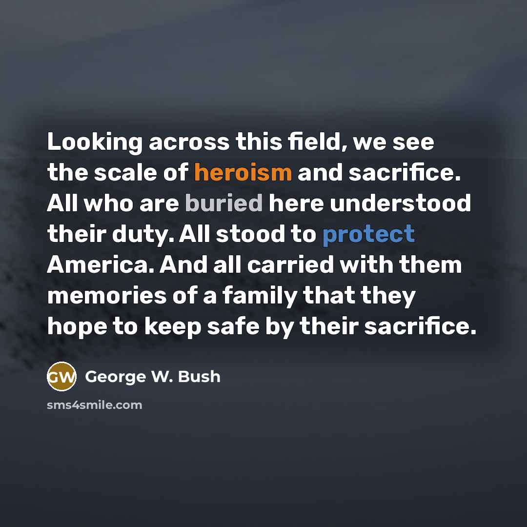 “Looking across this field, we see the scale of heroism and sacrifice. All who are buried here understood their duty. All stood to protect America. And all carried with them memories of a family that they hope to keep safe by their sacrifice.” quote by George W. Bush