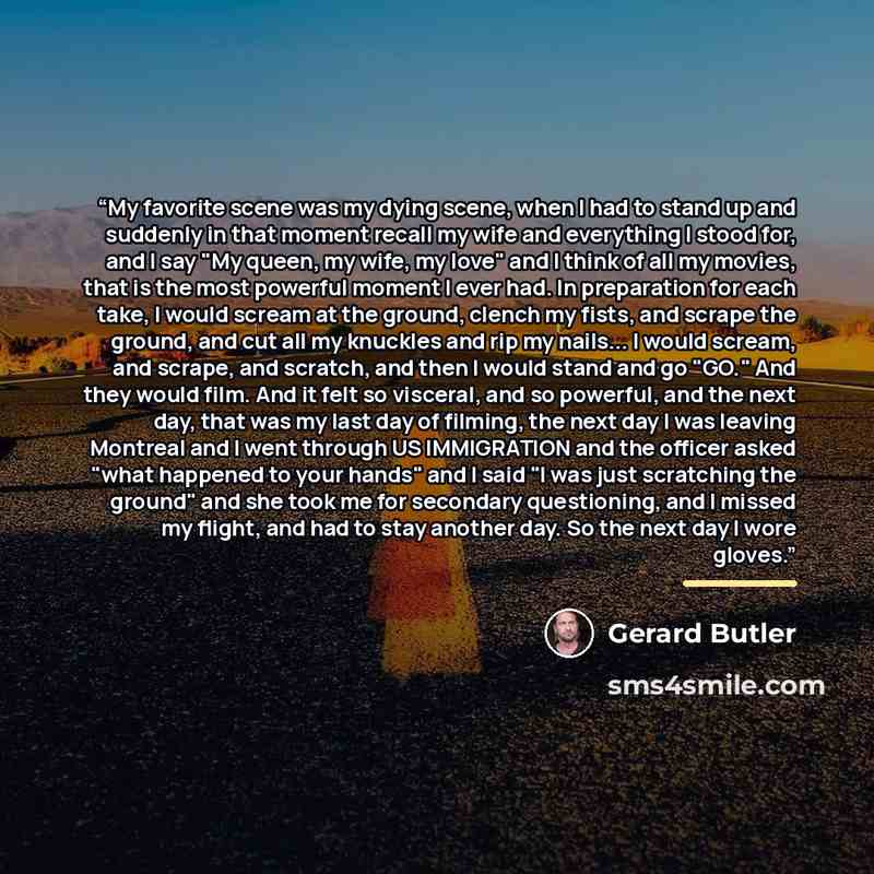 “My favorite scene was my dying scene, when I had to stand up and suddenly in that moment recall my wife and everything I stood for, and I say "My queen, my wife, my love" and I think of all my movies, that is the most powerful moment I ever had. In preparation for each take, I would scream at the…” quote by Gerard Butler
