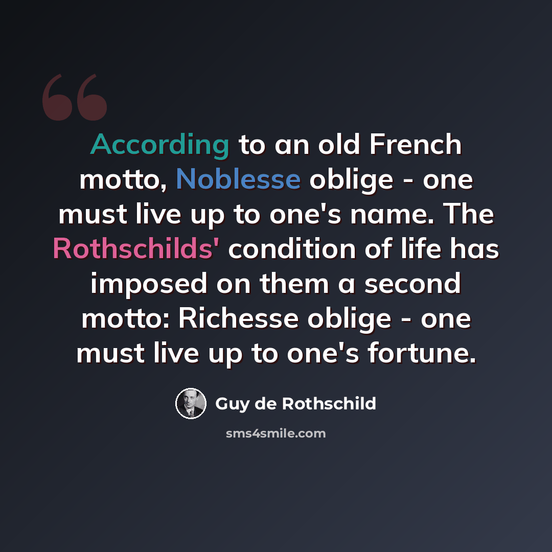 “According to an old French motto, Noblesse oblige - one must live up to one's name. The Rothschilds' condition of life has imposed on them a second motto: Richesse oblige - one must live up to one's fortune.” quote by Guy de Rothschild