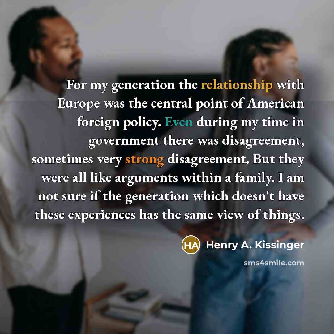 “For my generation the relationship with Europe was the central point of American foreign policy. Even during my time in government there was disagreement, sometimes very strong disagreement. But they were all like arguments within a family. I am not sure if the generation which doesn't have these…” quote by Henry A. Kissinger
