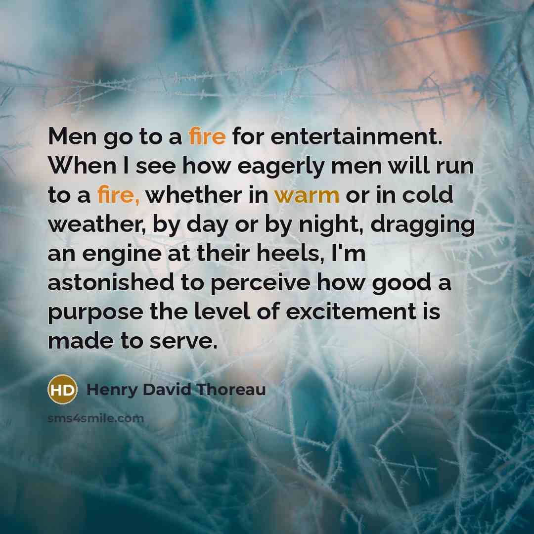 “Men go to a fire for entertainment. When I see how eagerly men will run to a fire, whether in warm or in cold weather, by day or by night, dragging an engine at their heels, I'm astonished to perceive how good a purpose the level of excitement is made to serve.” quote by Henry David Thoreau
