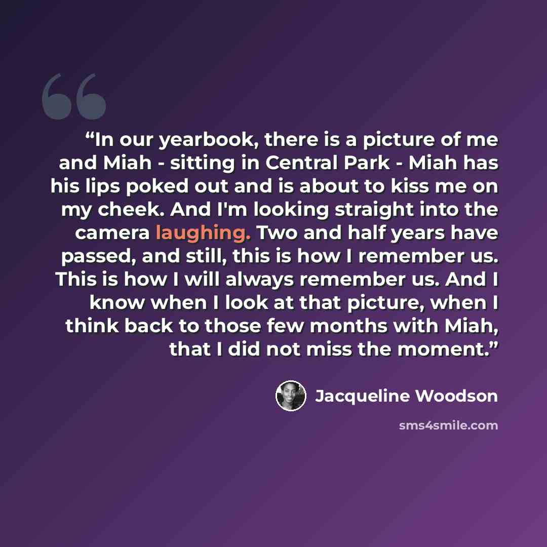 “In our yearbook, there is a picture of me and Miah - sitting in Central Park - Miah has his lips poked out and is about to kiss me on my cheek. And I'm looking straight into the camera laughing. Two and half years have passed, and still, this is how I remember us. This is how I will always…” quote by Jacqueline Woodson
