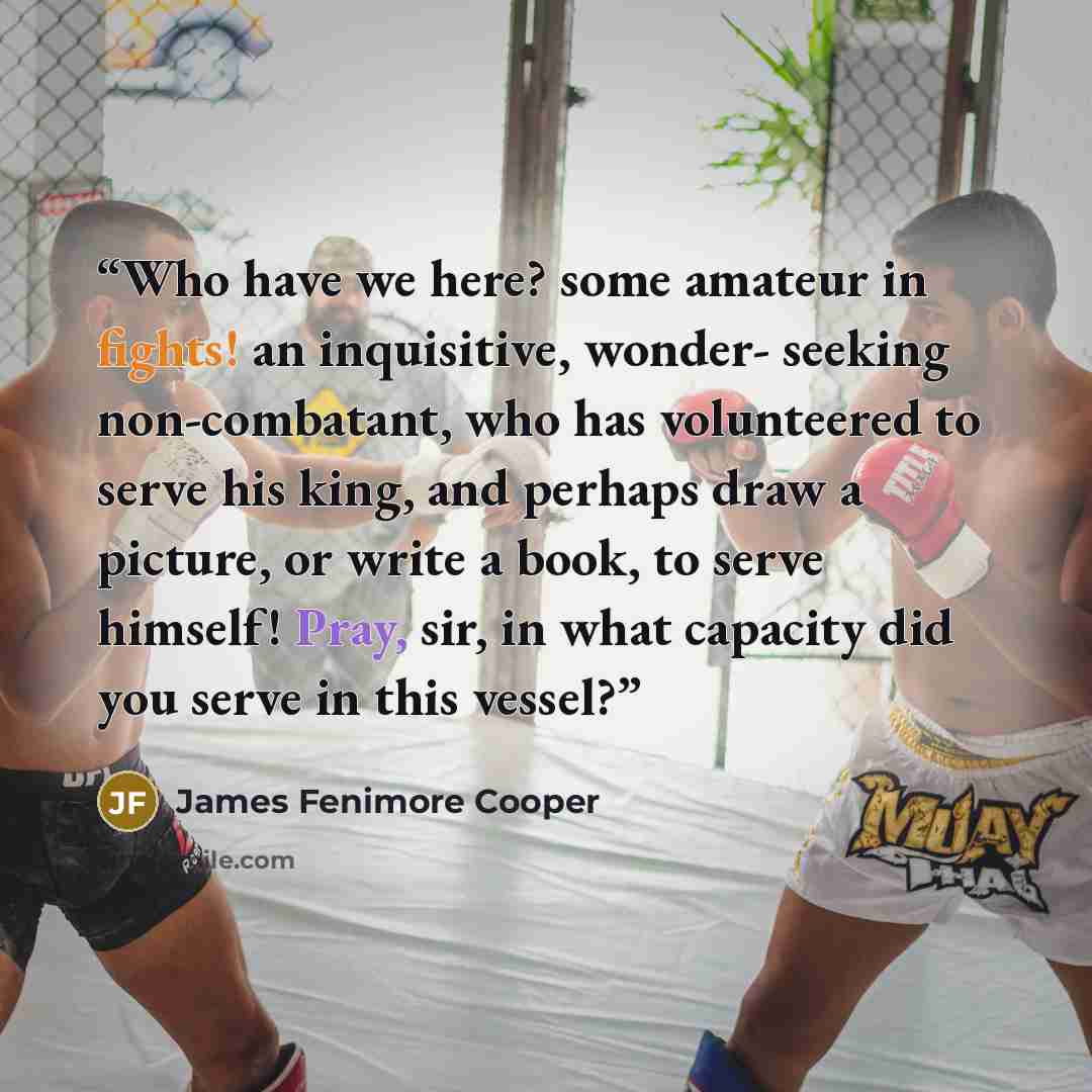 “Who have we here? some amateur in fights! an inquisitive, wonder- seeking non-combatant, who has volunteered to serve his king, and perhaps draw a picture, or write a book, to serve himself! Pray, sir, in what capacity did you serve in this vessel?” quote by James Fenimore Cooper