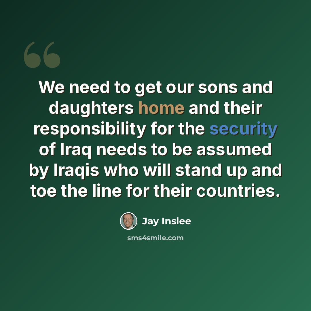 “We need to get our sons and daughters home and their responsibility for the security of Iraq needs to be assumed by Iraqis who will stand up and toe the line for their countries.” quote by Jay Inslee