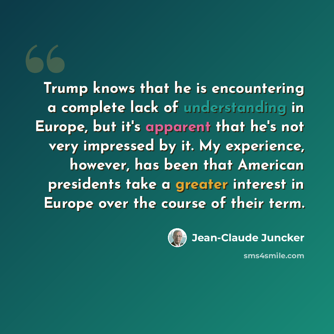 “Trump knows that he is encountering a complete lack of understanding in Europe, but it's apparent that he's not very impressed by it. My experience, however, has been that American presidents take a greater interest in Europe over the course of their term.” quote by Jean-Claude Juncker