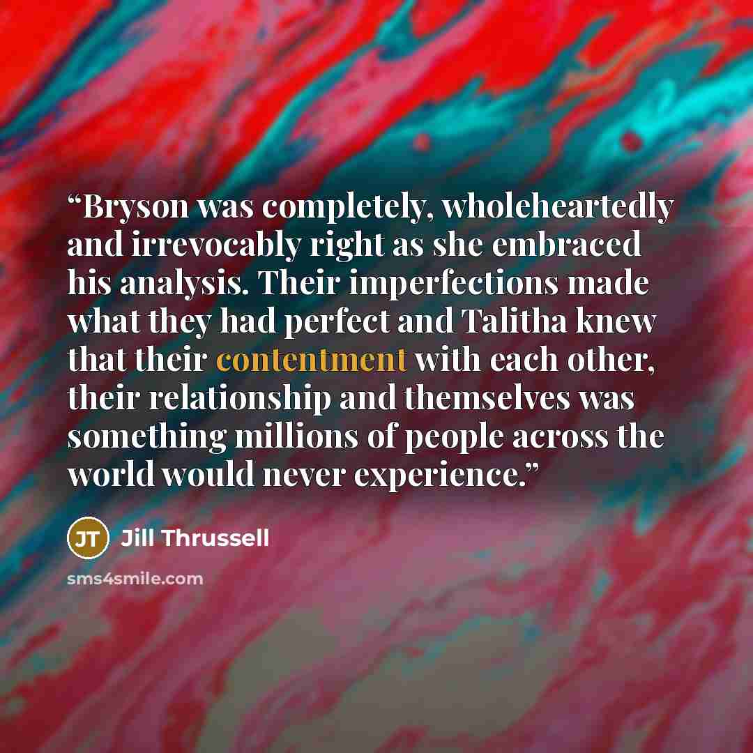 “Bryson was completely, wholeheartedly and irrevocably right as she embraced his analysis. Their imperfections made what they had perfect and Talitha knew that their contentment with each other, their relationship and themselves was something millions of people across the world would never…” quote by Jill Thrussell