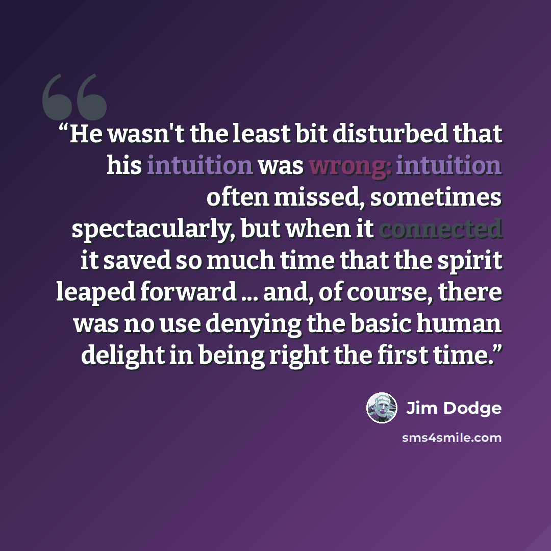 “He wasn't the least bit disturbed that his intuition was wrong: intuition often missed, sometimes spectacularly, but when it connected it saved so much time that the spirit leaped forward ... and, of course, there was no use denying the basic human delight in being right the first time.” quote by Jim Dodge
