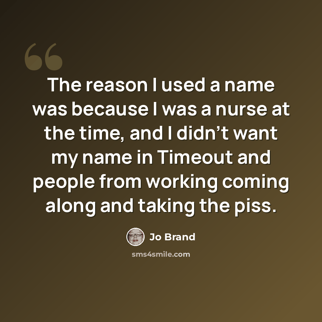 “The reason I used a name was because I was a nurse at the time, and I didn't want my name in Timeout and people from working coming along and taking the piss.” quote by Jo Brand