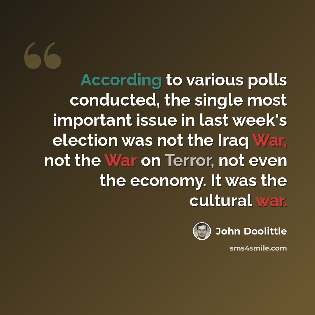 “According to various polls conducted, the single most important issue in last week's election was not the Iraq War, not the War on Terror, not even the economy. It was the cultural war.” quote by John Doolittle