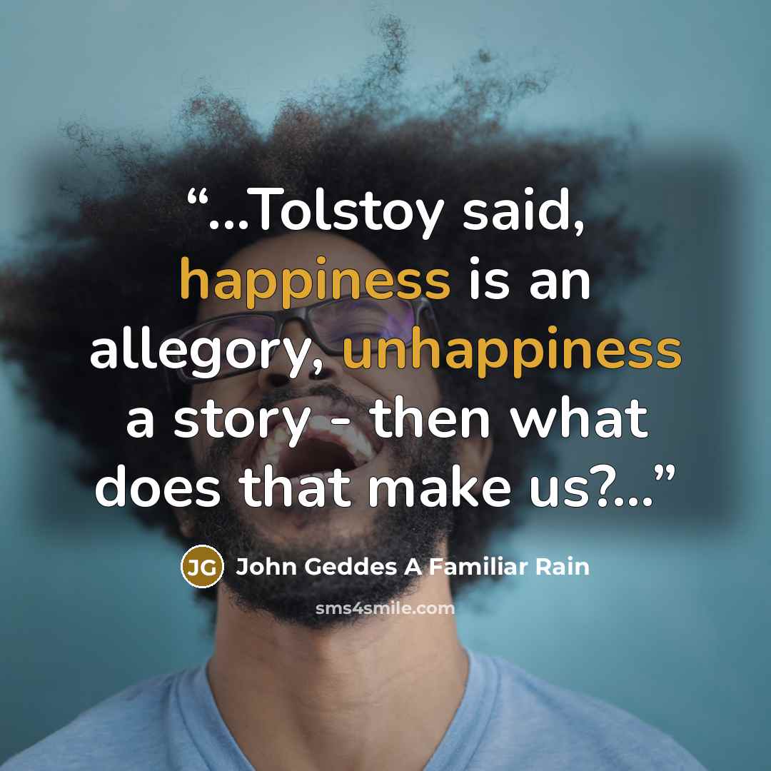 “...Tolstoy said, happiness is an allegory, unhappiness a story - then what does that make us?...” quote by John Geddes A Familiar Rain