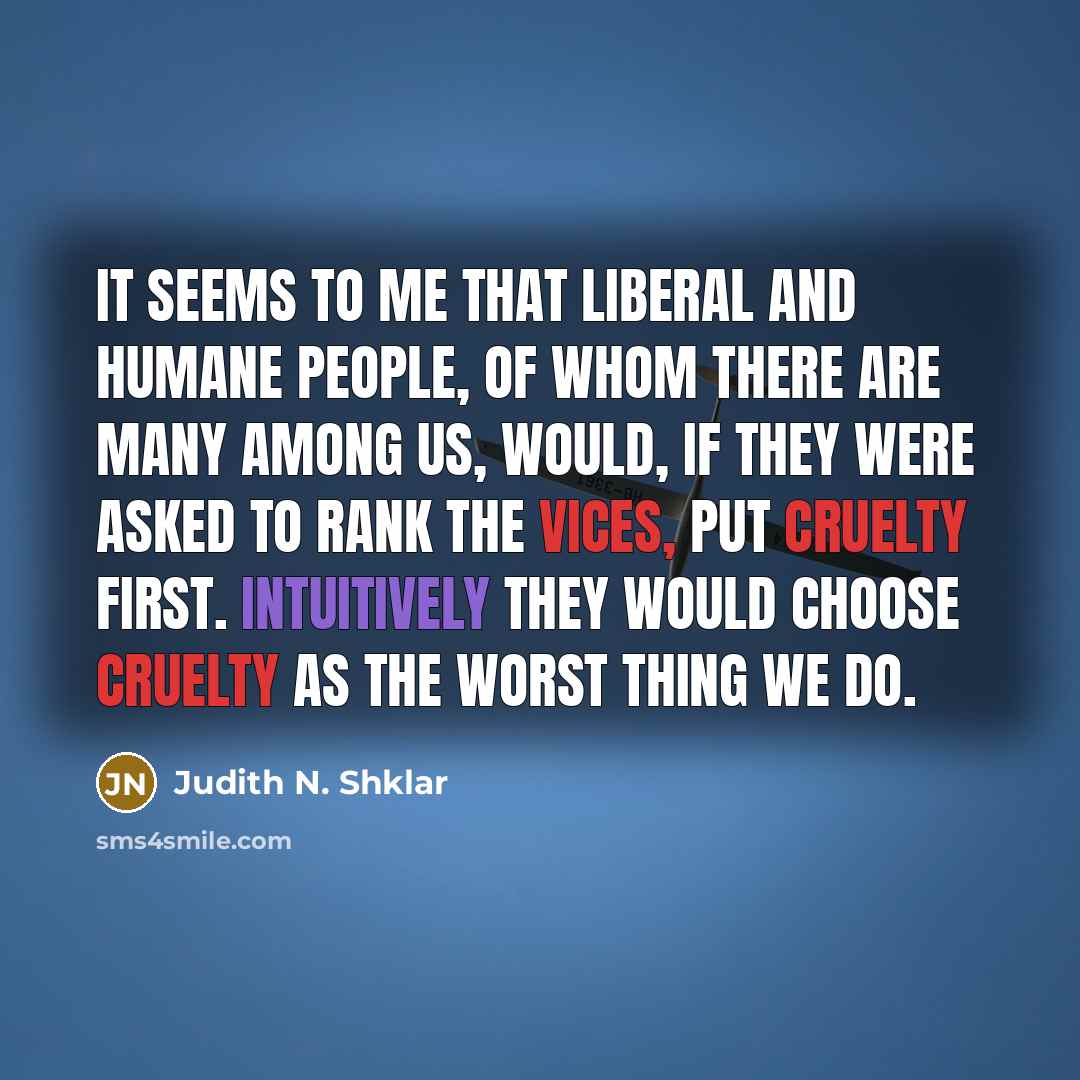 “It seems to me that liberal and humane people, of whom there are many among us, would, if they were asked to rank the vices, put cruelty first. Intuitively they would choose cruelty as the worst thing we do.” quote by Judith N. Shklar