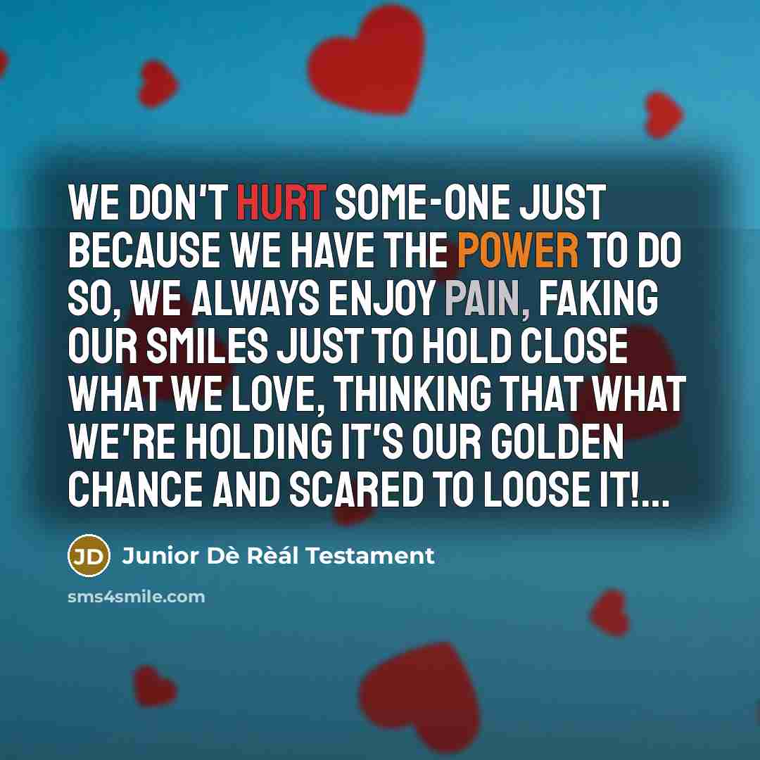 “We DoN'T HuRT SoMe-oNe JuST BeCauSe We HaVe ThE PoWeR To Do So, We aLWaYS eNJoY PaiN, FaKiNG oUR SMiLeS JuST To HoLD CLoSe WhaT We LoVe, ThiNKiNG ThaT WhaT We'Re HoLdiNG iT's oUR GoLdEN ChaNCe aNd SCaReD To LOOSE iT!…” quote by Junior Dè Rèál Testament