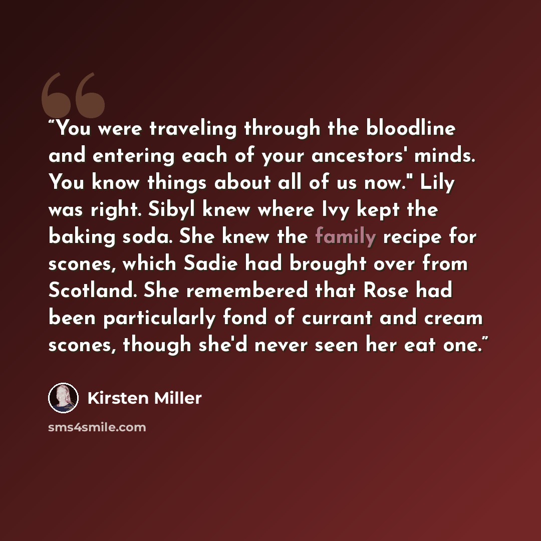 “You were traveling through the bloodline and entering each of your ancestors' minds. You know things about all of us now." Lily was right. Sibyl knew where Ivy kept the baking soda. She knew the family recipe for scones, which Sadie had brought over from Scotland. She remembered that Rose had been…” quote by Kirsten Miller