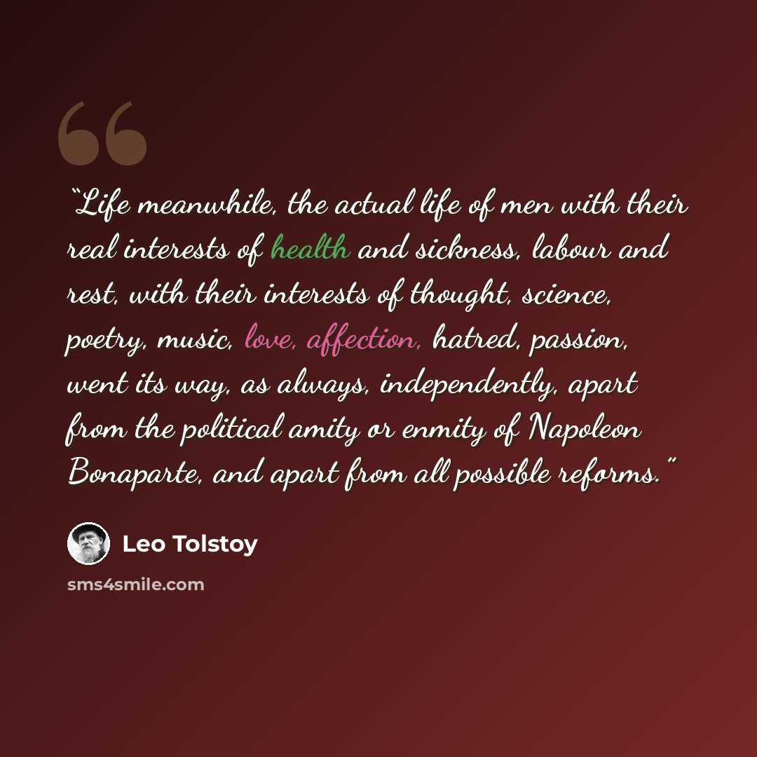 “Life meanwhile, the actual life of men with their real interests of health and sickness, labour and rest, with their interests of thought, science, poetry, music, love, affection, hatred, passion, went its way, as always, independently, apart from the political amity or enmity of Napoleon…” quote by Leo Tolstoy