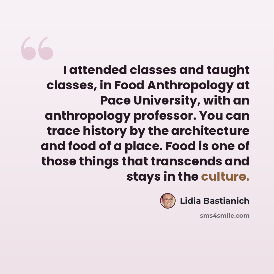 “I attended classes and taught classes, in Food Anthropology at Pace University, with an anthropology professor. You can trace history by the architecture and food of a place. Food is one of those things that transcends and stays in the culture.” quote by Lidia Bastianich