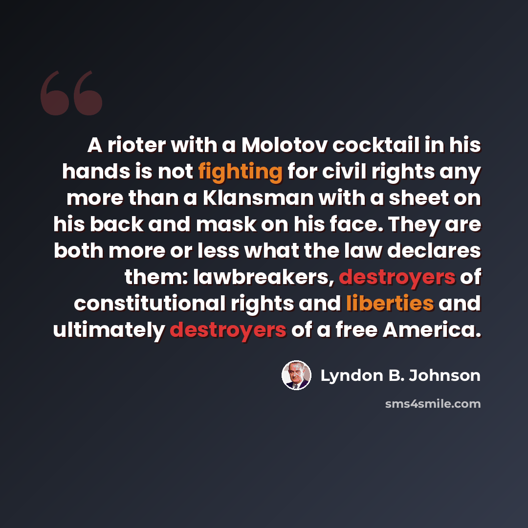 “A rioter with a Molotov cocktail in his hands is not fighting for civil rights any more than a Klansman with a sheet on his back and mask on his face. They are both more or less what the law declares them: lawbreakers, destroyers of constitutional rights and liberties and ultimately destroyers of…” quote by Lyndon B. Johnson