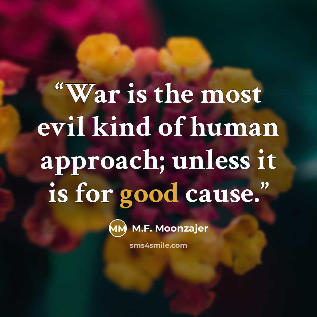 “War is the most evil kind of human approach; unless it is for good cause.” quote by M.F. Moonzajer