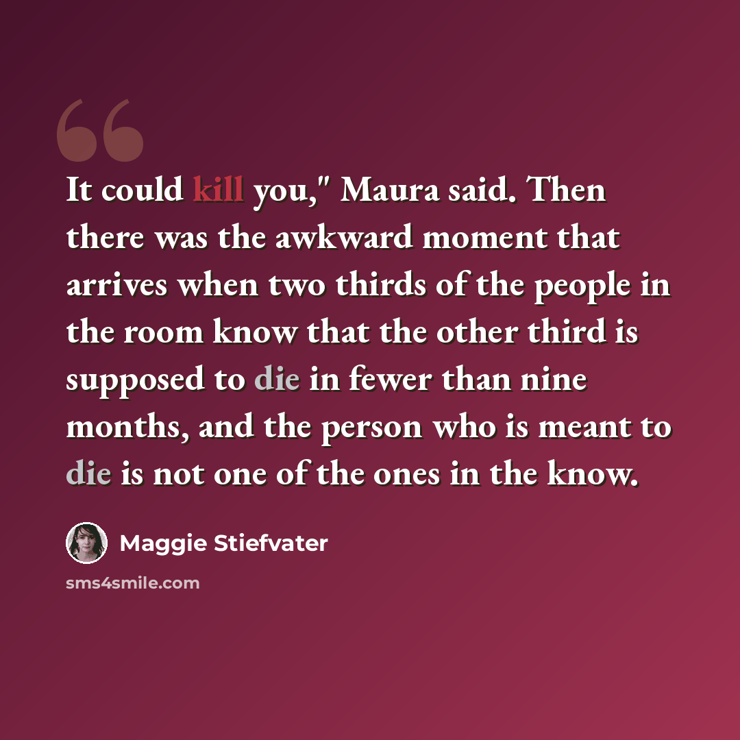 “It could kill you," Maura said. Then there was the awkward moment that arrives when two thirds of the people in the room know that the other third is supposed to die in fewer than nine months, and the person who is meant to die is not one of the ones in the know.” quote by Maggie Stiefvater